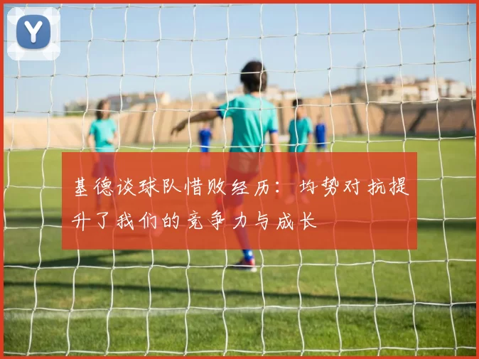 基德谈球队惜败经历:均势对抗提升了我们的竞争力与成长