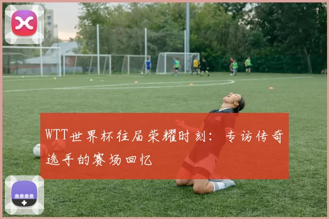 WTT世界杯往届荣耀时刻:专访传奇选手的赛场回忆