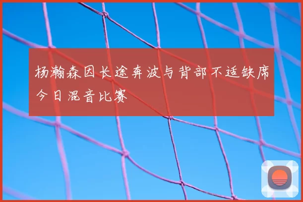 杨瀚森因长途奔波与背部不适缺席今日混音比赛