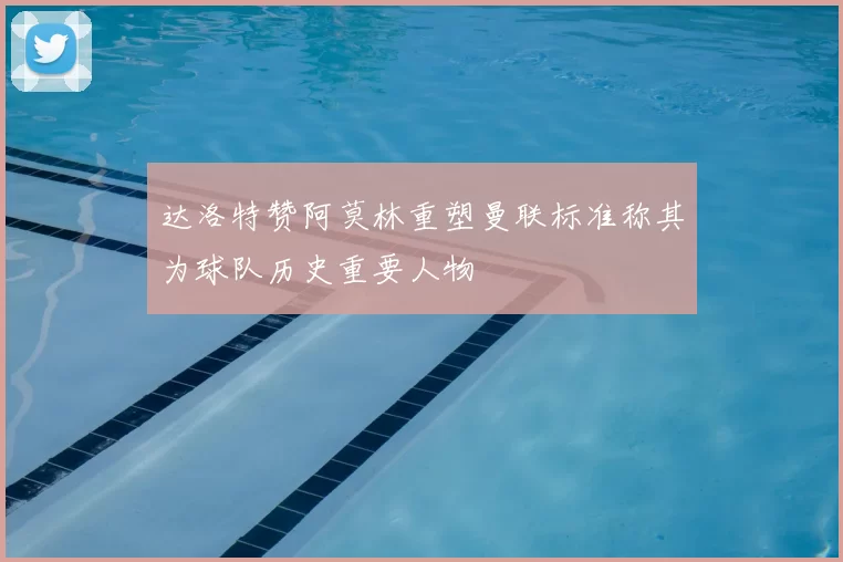 达洛特赞阿莫林重塑曼联标准称其为球队历史重要人物