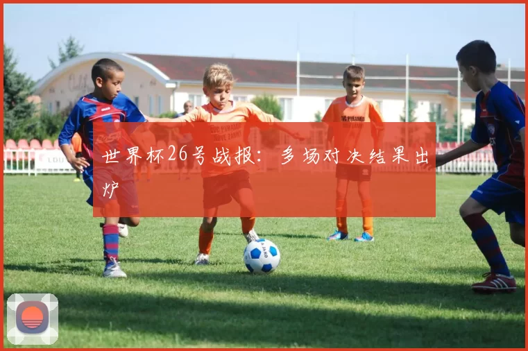 世界杯26号战报:多场对决结果出炉
