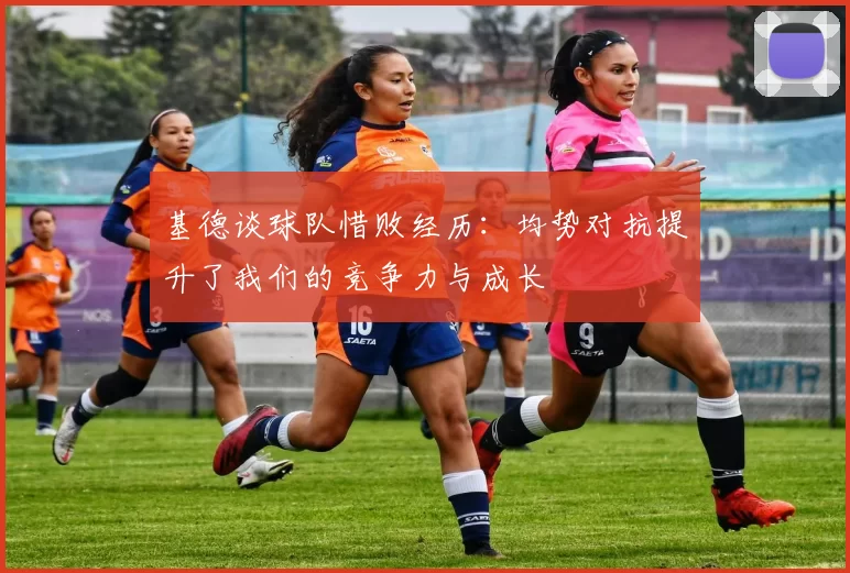 基德谈球队惜败经历:均势对抗提升了我们的竞争力与成长