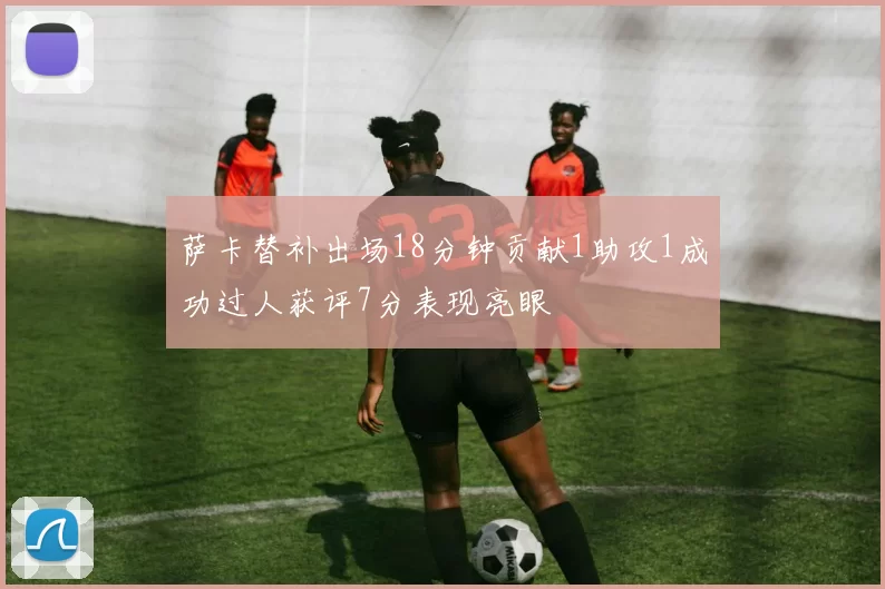 萨卡替补出场18分钟贡献1助攻1成功过人获评7分表现亮眼