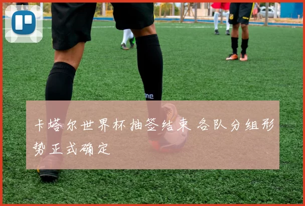 卡塔尔世界杯抽签结束 各队分组形势正式确定