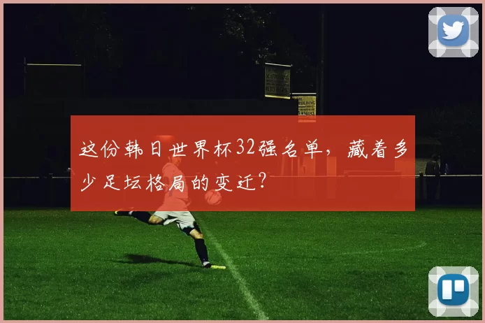 这份韩日世界杯32强名单，藏着多少足坛格局的变迁？