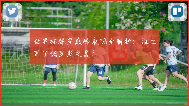 世界杯球星巅峰表现全解析:谁主宰了俄罗斯之夏?