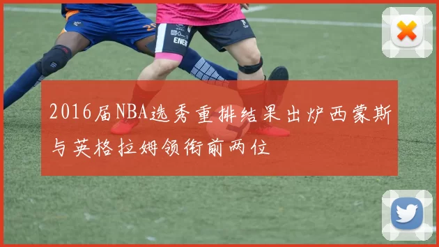 2016届NBA选秀重排结果出炉西蒙斯与英格拉姆领衔前两位
