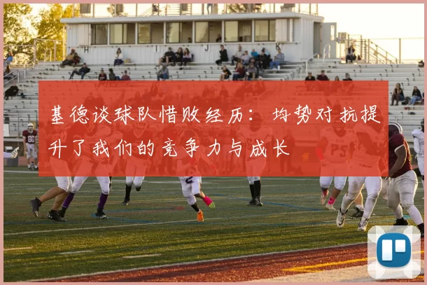 基德谈球队惜败经历:均势对抗提升了我们的竞争力与成长