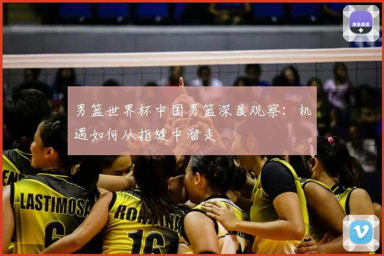 男篮世界杯中国男篮深度观察:机遇如何从指缝中溜走