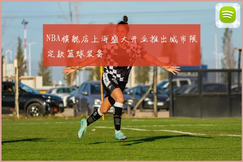 NBA旗舰店上海盛大开业推出城市限定款篮球装备