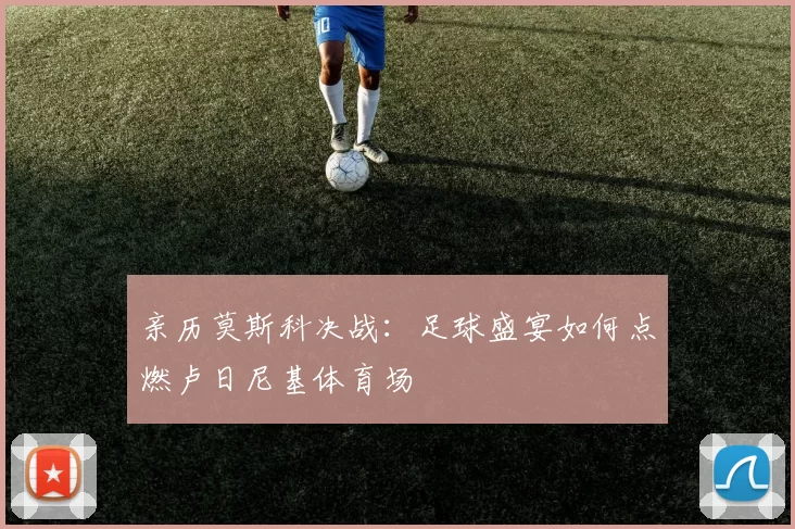 亲历莫斯科决战:足球盛宴如何点燃卢日尼基体育场