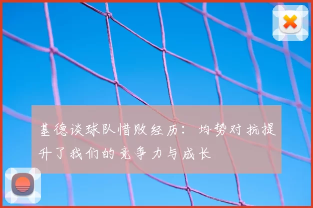 基德谈球队惜败经历:均势对抗提升了我们的竞争力与成长