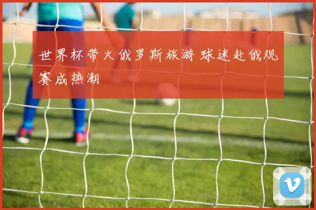 世界杯带火俄罗斯旅游 球迷赴俄观赛成热潮