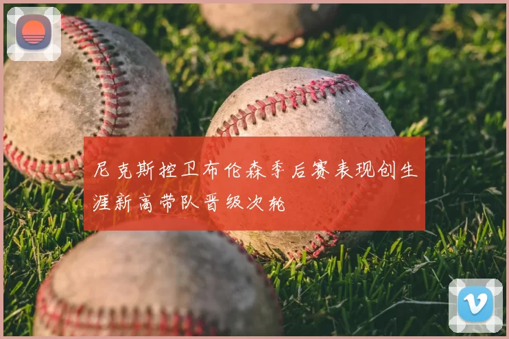 尼克斯控卫布伦森季后赛表现创生涯新高带队晋级次轮