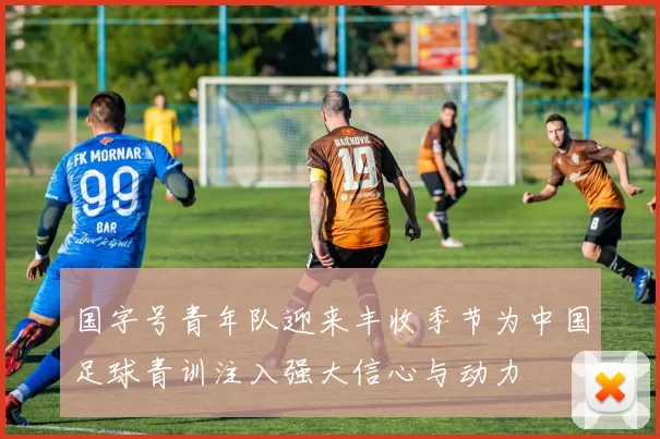 国字号青年队迎来丰收季节为中国足球青训注入强大信心与动力