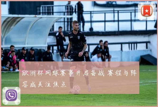 欧洲杯网球赛事开启备战 赛程与阵容成关注焦点