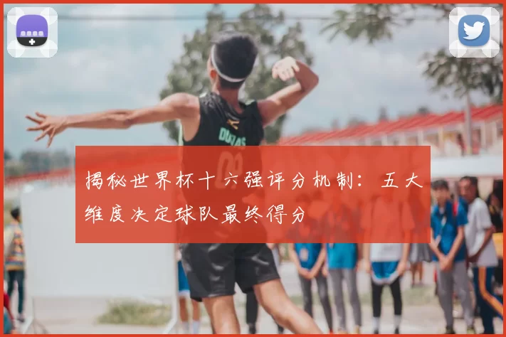 揭秘世界杯十六强评分机制:五大维度决定球队最终得分