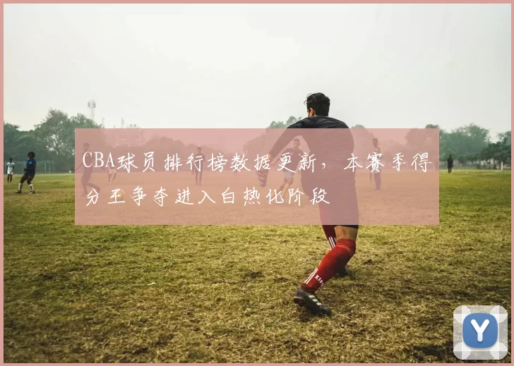 CBA球员排行榜数据更新,本赛季得分王争夺进入白热化阶段