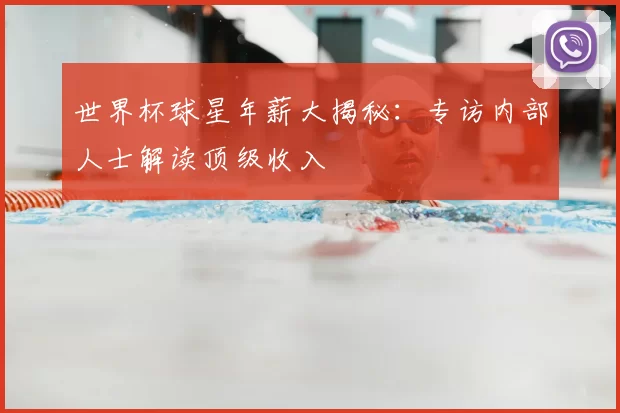 世界杯球星年薪大揭秘:专访内部人士解读顶级收入