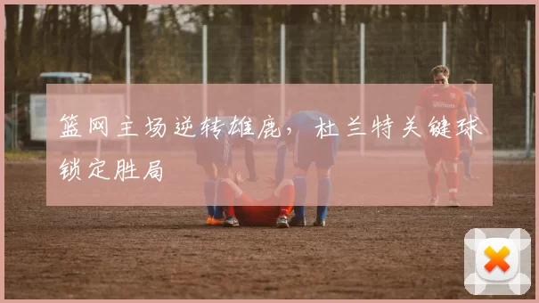 篮网主场逆转雄鹿,杜兰特关键球锁定胜局