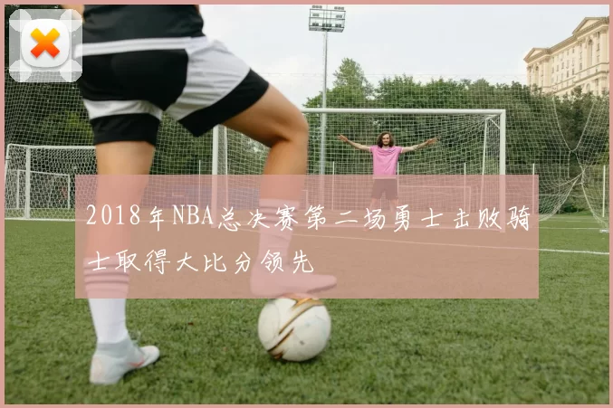 2018年NBA总决赛第二场勇士击败骑士取得大比分领先