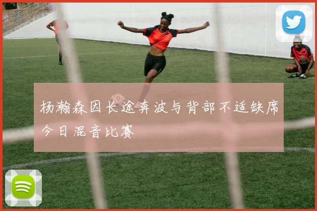 杨瀚森因长途奔波与背部不适缺席今日混音比赛