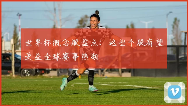 世界杯概念股盘点:这些个股有望受益全球赛事热潮