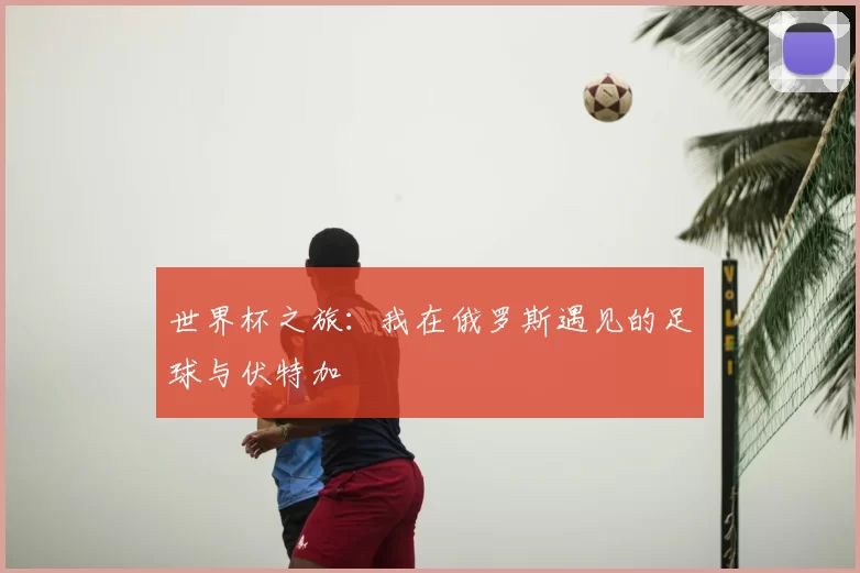 世界杯之旅:我在俄罗斯遇见的足球与伏特加