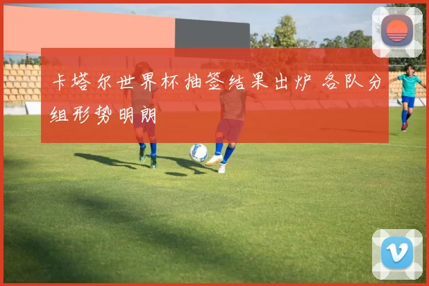 卡塔尔世界杯抽签结果出炉 各队分组形势明朗