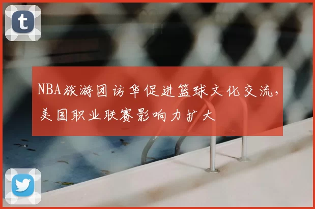 NBA旅游团访华促进篮球文化交流,美国职业联赛影响力扩大