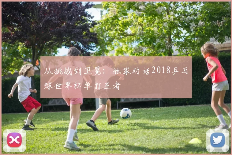从挑战到卫冕:独家对话2018乒乓球世界杯单打王者