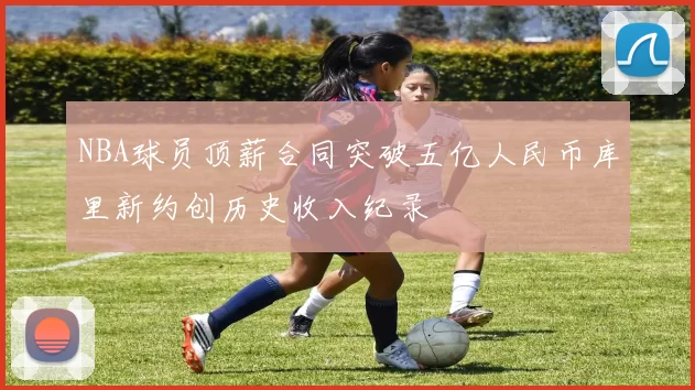 NBA球员顶薪合同突破五亿人民币库里新约创历史收入纪录