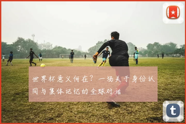 世界杯意义何在?一场关于身份认同与集体记忆的全球对话