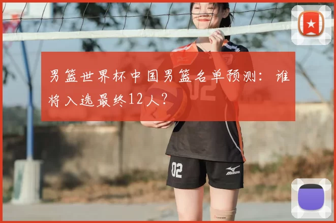 男篮世界杯中国男篮名单预测:谁将入选最终12人?