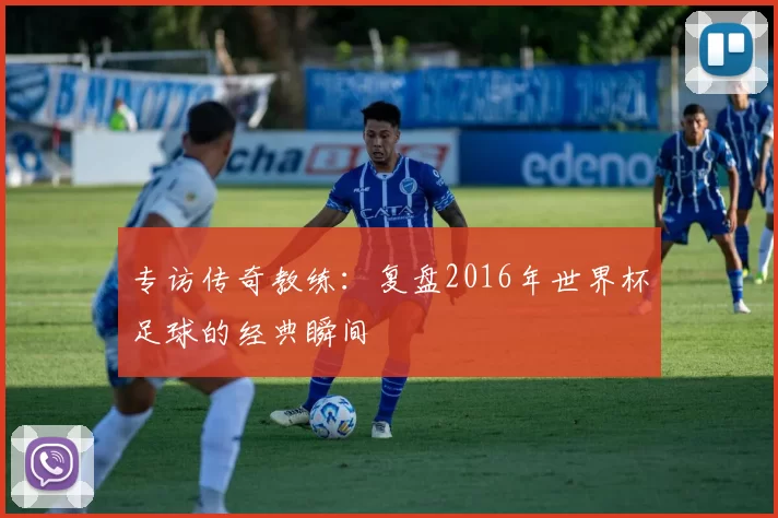 专访传奇教练:复盘2016年世界杯足球的经典瞬间