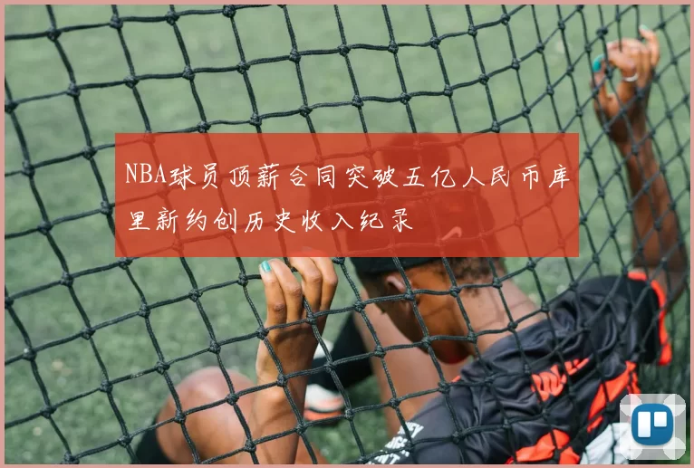 NBA球员顶薪合同突破五亿人民币库里新约创历史收入纪录
