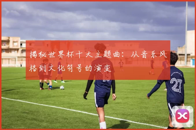 揭秘世界杯十大主题曲:从音乐风格到文化符号的演变