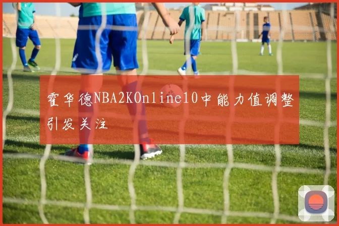 霍华德NBA2KOnline10中能力值调整引发关注