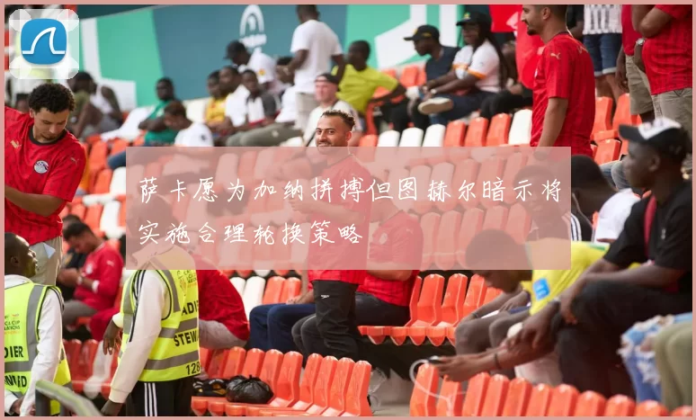 萨卡愿为加纳拼搏但图赫尔暗示将实施合理轮换策略