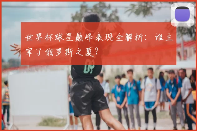 世界杯球星巅峰表现全解析：谁主宰了俄罗斯之夏？