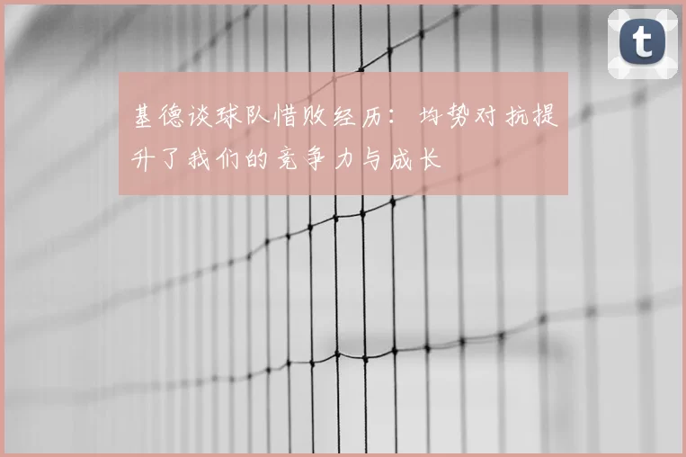 基德谈球队惜败经历:均势对抗提升了我们的竞争力与成长